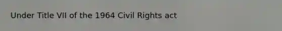 Under Title VII of the 1964 Civil Rights act