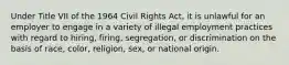 Under Title VII of the 1964 Civil Rights Act, it is unlawful for an employer to engage in a variety of illegal employment practices with regard to hiring, firing, segregation, or discrimination on the basis of race, color, religion, sex, or national origin.