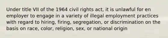 Under title VII of the 1964 civil rights act, it is unlawful for en employer to engage in a variety of illegal employment practices with regard to hiring, firing, segregation, or discrimination on the basis on race, color, religion, sex, or national origin