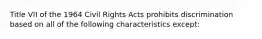 Title VII of the 1964 Civil Rights Acts prohibits discrimination based on all of the following characteristics except: