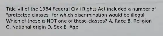 Title VII of the 1964 Federal Civil Rights Act included a number of "protected classes" for which discrimination would be illegal. Which of these is NOT one of these classes? A. Race B. Religion C. National origin D. Sex E. Age