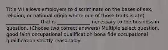 Title VII allows employers to discriminate on the bases of sex, religion, or national origin where one of those traits is a(n) ______________ that is ______________ necessary to the business in question. (Choose two correct answers) Multiple select question. good faith occupational qualification bona fide occupational qualification strictly reasonably