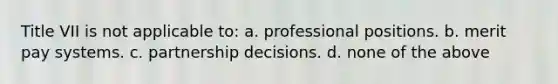 Title VII is not applicable to: a. professional positions. b. merit pay systems. c. partnership decisions. d. none of the above