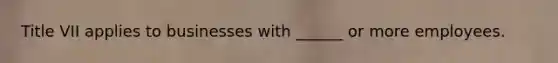 Title VII applies to businesses with ______ or more employees.