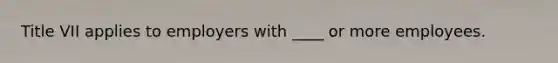 Title VII applies to employers with ____ or more employees.