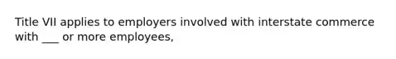 Title VII applies to employers involved with interstate commerce with ___ or more employees,