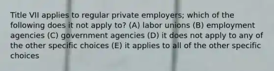 Title VII applies to regular private employers; which of the following does it not apply to? (A) labor unions (B) employment agencies (C) government agencies (D) it does not apply to any of the other specific choices (E) it applies to all of the other specific choices