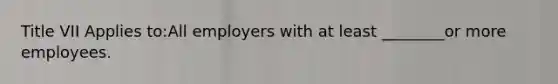 Title VII Applies to:All employers with at least ________or more employees.