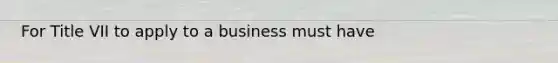 For Title VII to apply to a business must have