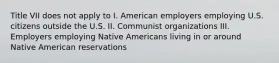 Title VII does not apply to I. American employers employing U.S. citizens outside the U.S. II. Communist organizations III. Employers employing Native Americans living in or around Native American reservations