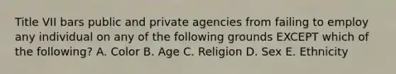 Title VII bars public and private agencies from failing to employ any individual on any of the following grounds EXCEPT which of the​ following? A. Color B. Age C. Religion D. Sex E. Ethnicity