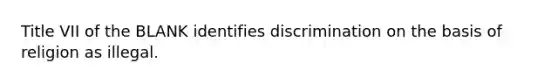 Title VII of the BLANK identifies discrimination on the basis of religion as illegal.