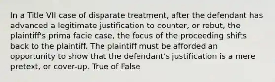 In a Title VII case of disparate treatment, after the defendant has advanced a legitimate justification to counter, or rebut, the plaintiff's prima facie case, the focus of the proceeding shifts back to the plaintiff. The plaintiff must be afforded an opportunity to show that the defendant's justification is a mere pretext, or cover-up. True of False