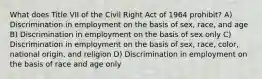 What does Title VII of the Civil Right Act of 1964 prohibit? A) Discrimination in employment on the basis of sex, race, and age B) Discrimination in employment on the basis of sex only C) Discrimination in employment on the basis of sex, race, color, national origin, and religion D) Discrimination in employment on the basis of race and age only