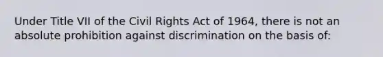 Under Title VII of the Civil Rights Act of 1964, there is not an absolute prohibition against discrimination on the basis of: