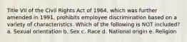 Title VII of the Civil Rights Act of 1964, which was further amended in 1991, prohibits employee discrimination based on a variety of characteristics. Which of the following is NOT included? a. Sexual orientation b. Sex c. Race d. National origin e. Religion