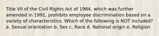 Title VII of the Civil Rights Act of 1964, which was further amended in 1991, prohibits employee discrimination based on a variety of characteristics. Which of the following is NOT included? a. Sexual orientation b. Sex c. Race d. National origin e. Religion