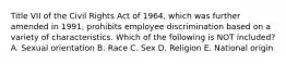 Title VII of the Civil Rights Act of 1964, which was further amended in 1991, prohibits employee discrimination based on a variety of characteristics. Which of the following is NOT included? A. Sexual orientation B. Race C. Sex D. Religion E. National origin