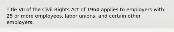 Title VII of the Civil Rights Act of 1964 applies to employers with 25 or more employees, labor unions, and certain other employers.