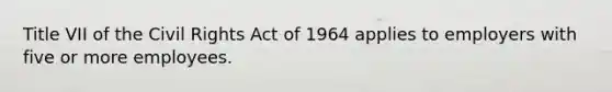 Title VII of the Civil Rights Act of 1964 applies to employers with five or more employees.