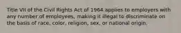 Title VII of the Civil Rights Act of 1964 applies to employers with any number of employees, making it illegal to discriminate on the basis of race, color, religion, sex, or national origin.