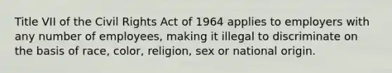 Title VII of the Civil Rights Act of 1964 applies to employers with any number of employees, making it illegal to discriminate on the basis of race, color, religion, sex or national origin.