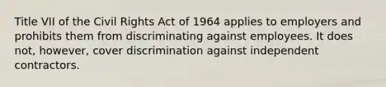 Title VII of the Civil Rights Act of 1964 applies to employers and prohibits them from discriminating against employees. It does not, however, cover discrimination against independent contractors.