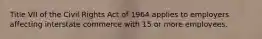 Title VII of the Civil Rights Act of 1964 applies to employers affecting interstate commerce with 15 or more employees.