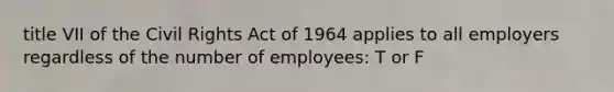 title VII of the Civil Rights Act of 1964 applies to all employers regardless of the number of employees: T or F