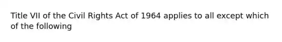 Title VII of the Civil Rights Act of 1964 applies to all except which of the following