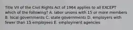 Title VII of the Civil Rights Act of 1964 applies to all EXCEPT which of the​ following? A. labor unions with 15 or more members B. local governments C. state governments D. employers with fewer than 15 employees E. employment agencies