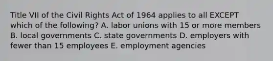 Title VII of the Civil Rights Act of 1964 applies to all EXCEPT which of the​ following? A. labor unions with 15 or more members B. local governments C. state governments D. employers with fewer than 15 employees E. employment agencies