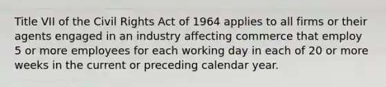 Title VII of the Civil Rights Act of 1964 applies to all firms or their agents engaged in an industry affecting commerce that employ 5 or more employees for each working day in each of 20 or more weeks in the current or preceding calendar year.