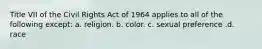 Title VII of the Civil Rights Act of 1964 applies to all of the following except: a. religion. b. color. c. sexual preference .d. race