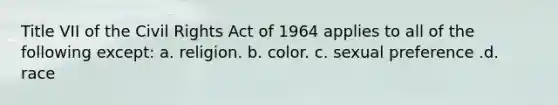 Title VII of the Civil Rights Act of 1964 applies to all of the following except: a. religion. b. color. c. sexual preference .d. race