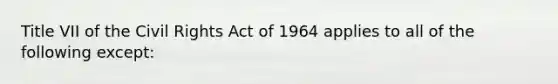 Title VII of the Civil Rights Act of 1964 applies to all of the following except: