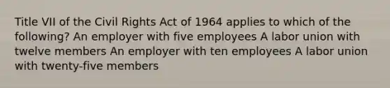 Title VII of the Civil Rights Act of 1964 applies to which of the following? An employer with five employees A labor union with twelve members An employer with ten employees A labor union with twenty-five members