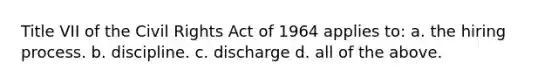 Title VII of the Civil Rights Act of 1964 applies to: a. the hiring process. b. discipline. c. discharge d. all of the above.