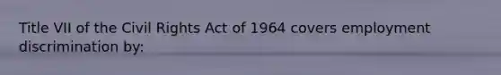 Title VII of the Civil Rights Act of 1964 covers employment discrimination by: