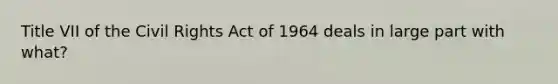 Title VII of the Civil Rights Act of 1964 deals in large part with what?