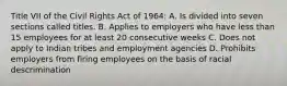 Title VII of the Civil Rights Act of 1964: A. Is divided into seven sections called titles. B. Applies to employers who have less than 15 employees for at least 20 consecutive weeks C. Does not apply to Indian tribes and employment agencies D. Prohibits employers from firing employees on the basis of racial descrimination