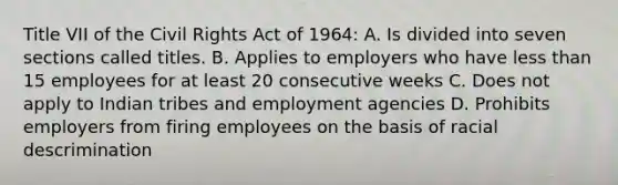 Title VII of the Civil Rights Act of 1964: A. Is divided into seven sections called titles. B. Applies to employers who have less than 15 employees for at least 20 consecutive weeks C. Does not apply to Indian tribes and employment agencies D. Prohibits employers from firing employees on the basis of racial descrimination