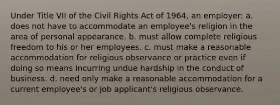 Under Title VII of the Civil Rights Act of 1964, an employer: a. does not have to accommodate an employee's religion in the area of personal appearance. b. must allow complete religious freedom to his or her employees. c. must make a reasonable accommodation for religious observance or practice even if doing so means incurring undue hardship in the conduct of business. d. need only make a reasonable accommodation for a current employee's or job applicant's religious observance.