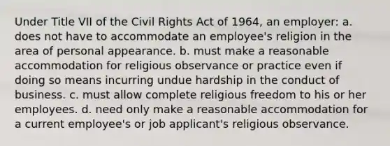 Under Title VII of the Civil Rights Act of 1964, an employer: a. does not have to accommodate an employee's religion in the area of personal appearance. b. must make a reasonable accommodation for religious observance or practice even if doing so means incurring undue hardship in the conduct of business. c. must allow complete religious freedom to his or her employees. d. need only make a reasonable accommodation for a current employee's or job applicant's religious observance.