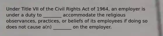 Under Title VII of the Civil Rights Act of 1964, an employer is under a duty to ________ accommodate the religious observances, practices, or beliefs of its employees if doing so does not cause a(n) ________ on the employer.