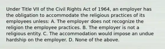 Under Title VII of the Civil Rights Act of 1964, an employer has the obligation to accommodate the religious practices of its employees unless: A. The employer does not recognize the religion the employee practices. B. The employer is not a religious entity. C. The accommodation would impose an undue hardship on the employer. D. None of the above.