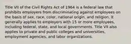 Title VII of the Civil Rights Act of 1964 is a federal law that prohibits employers from discriminating against employees on the basis of sex, race, color, national origin, and religion. It generally applies to employers with 15 or more employees, including federal, state, and local governments. Title VII also applies to private and public colleges and universities, employment agencies, and labor organizations.