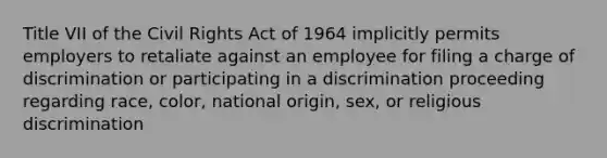 Title VII of the Civil Rights Act of 1964 implicitly permits employers to retaliate against an employee for filing a charge of discrimination or participating in a discrimination proceeding regarding race, color, national origin, sex, or religious discrimination