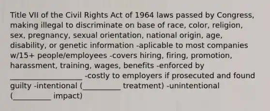 Title VII of the Civil Rights Act of 1964 laws passed by Congress, making illegal to discriminate on base of race, color, religion, sex, pregnancy, sexual orientation, national origin, age, disability, or genetic information -aplicable to most companies w/15+ people/employees -covers hiring, firing, promotion, harassment, training, wages, benefits -enforced by ___________________ -costly to employers if prosecuted and found guilty -intentional (__________ treatment) -unintentional (__________ impact)