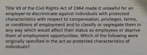 Title VII of the Civil Rights Act of 1964 made it unlawful for an employer to discriminate against individuals with protected characteristics with respect to compensation, privileges, terms, or conditions of employment and to classify or segregate them in any way which would affect their status as employees or deprive them of employment opportunities. Which of the following were originally specified in the act as protected characteristics of individuals?